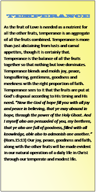 Text Box: TEMPERANCE  As the fruit of Love is needed as a nutrient for all the other fruits, temperance is an aggregate of all the fruits combined. Temperance is more than just abstaining from lusts and carnal appetites, though it is certainly that. Temperance is the balance of all the fruits together so that nothing but love dominates. Temperance blends and molds joy, peace, longsuffering, gentleness, goodness and meekness with the right proportion of faith. Temperance sees to it that the fruits are put at God’s disposal according to His timing and His need. “Now the God of hope fill you with all joy and peace in believing, that ye may abound in hope, through the power of the Holy Ghost. And I myself also am persuaded of you, my brethren, that ye also are full of goodness, filled with all knowledge, able also to admonish one another.” (Rom.15:13) Our joy, peace, goodness and faith, along with the other fruits will be made evident in our natural operation of a daily life in Christ through our temperate and modest life.  